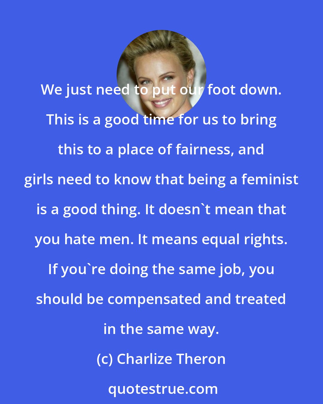 Charlize Theron: We just need to put our foot down. This is a good time for us to bring this to a place of fairness, and girls need to know that being a feminist is a good thing. It doesn't mean that you hate men. It means equal rights. If you're doing the same job, you should be compensated and treated in the same way.