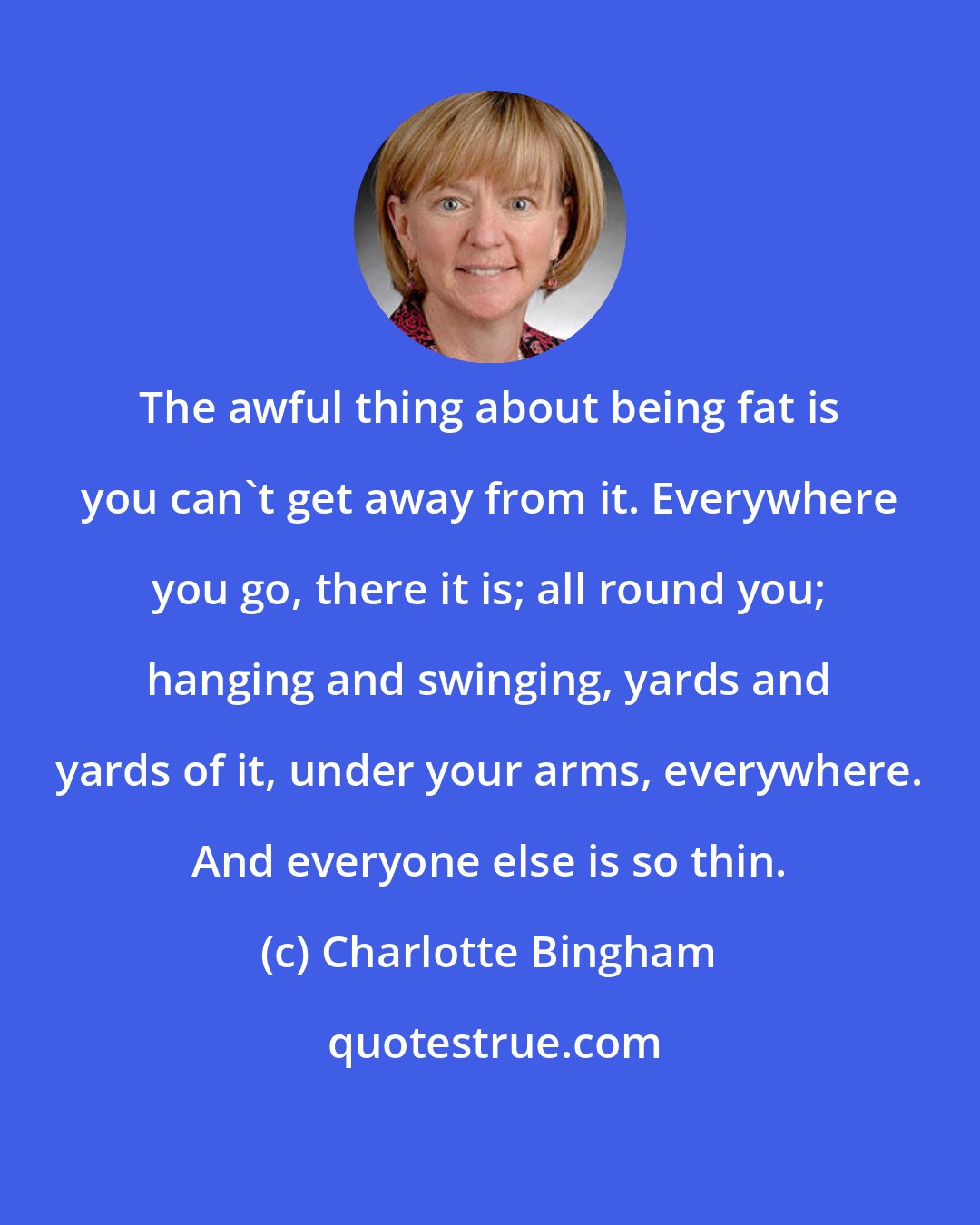 Charlotte Bingham: The awful thing about being fat is you can't get away from it. Everywhere you go, there it is; all round you; hanging and swinging, yards and yards of it, under your arms, everywhere. And everyone else is so thin.