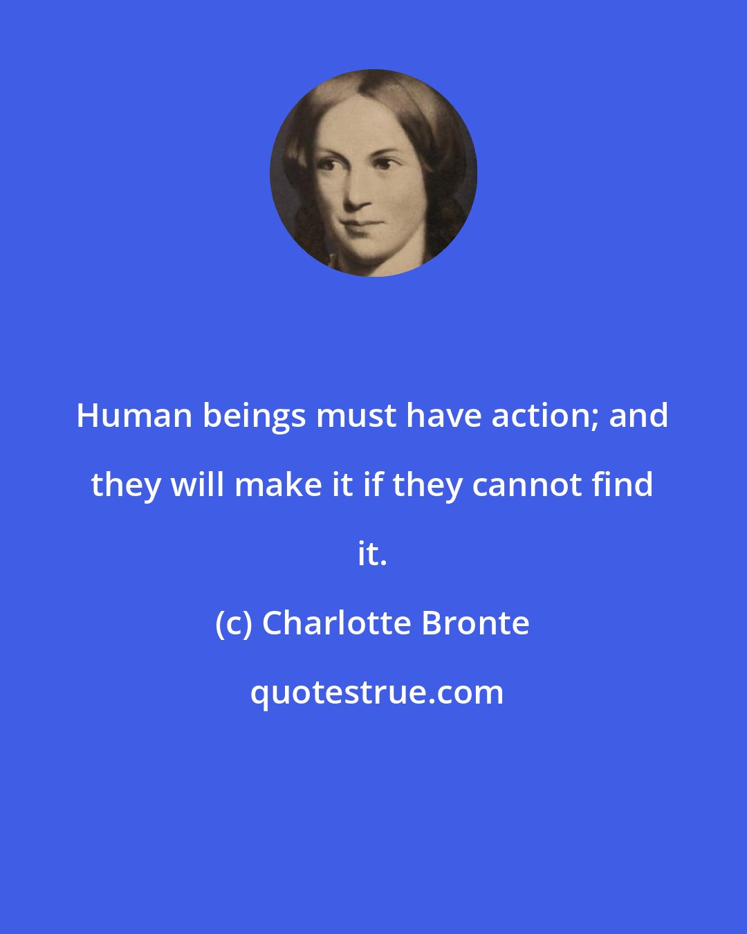 Charlotte Bronte: Human beings must have action; and they will make it if they cannot find it.