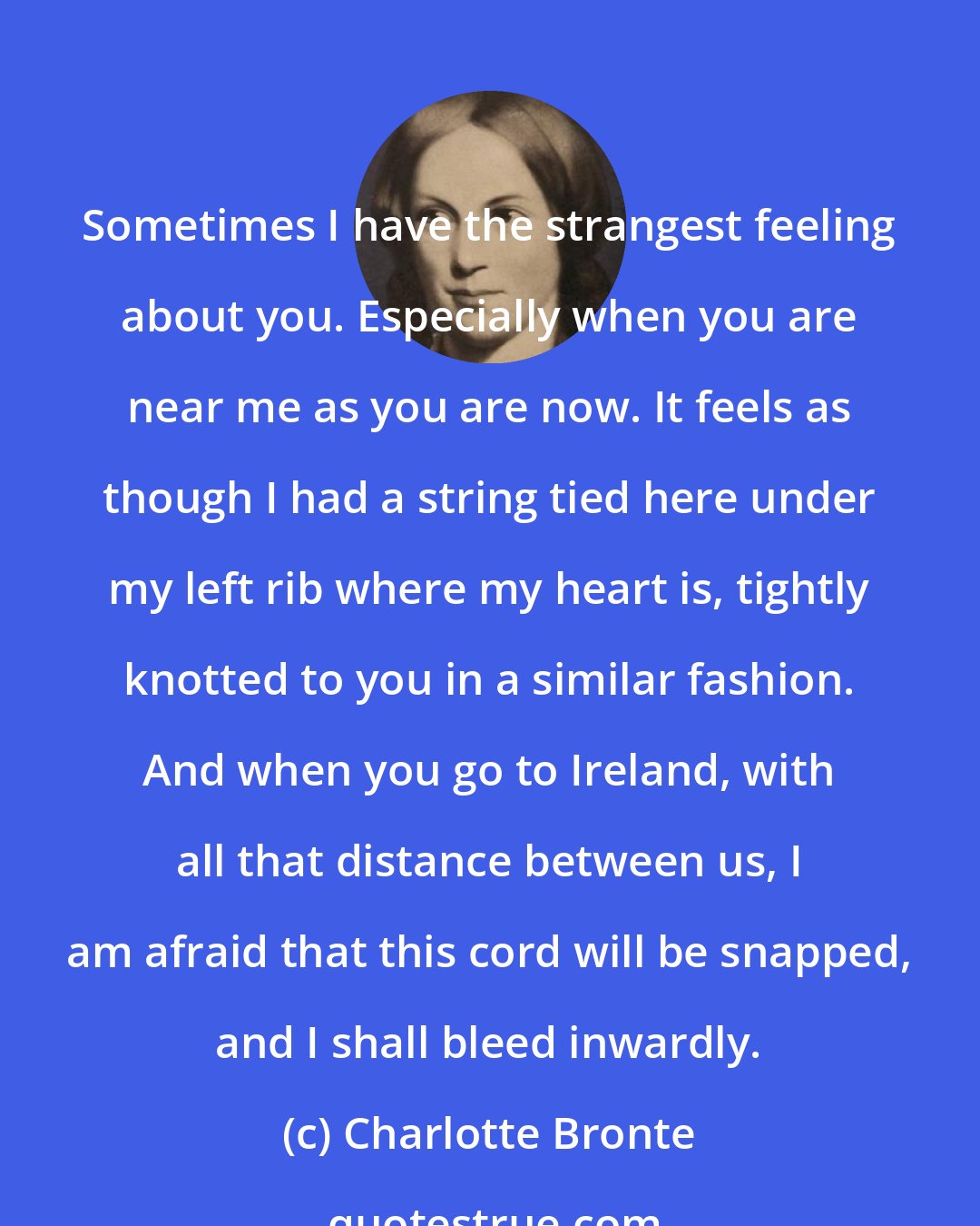 Charlotte Bronte: Sometimes I have the strangest feeling about you. Especially when you are near me as you are now. It feels as though I had a string tied here under my left rib where my heart is, tightly knotted to you in a similar fashion. And when you go to Ireland, with all that distance between us, I am afraid that this cord will be snapped, and I shall bleed inwardly.
