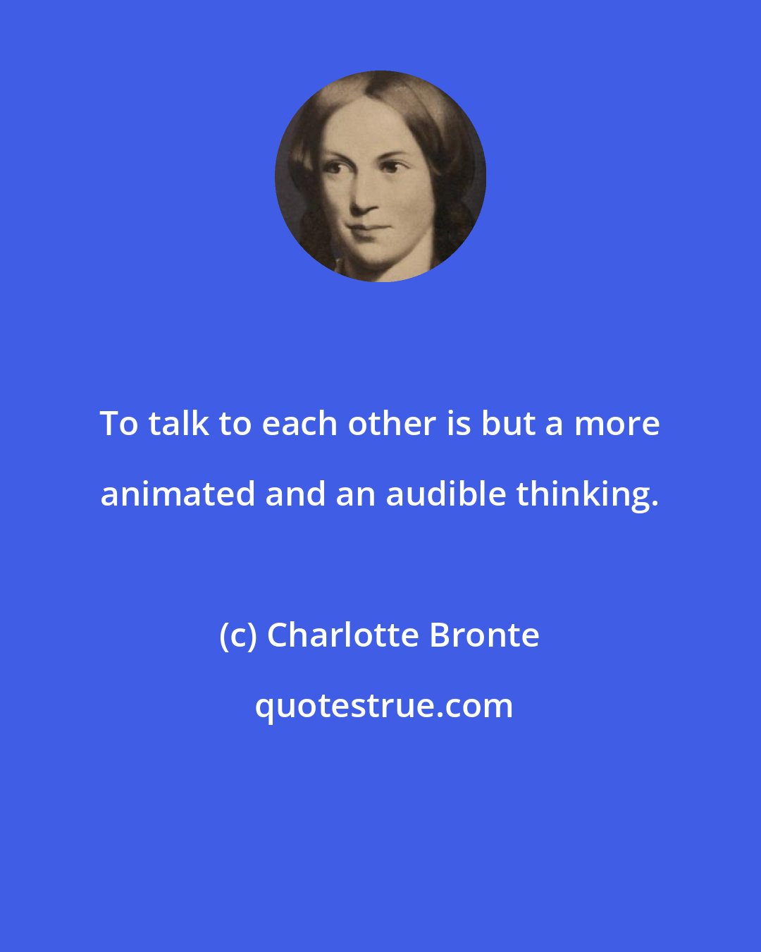 Charlotte Bronte: To talk to each other is but a more animated and an audible thinking.