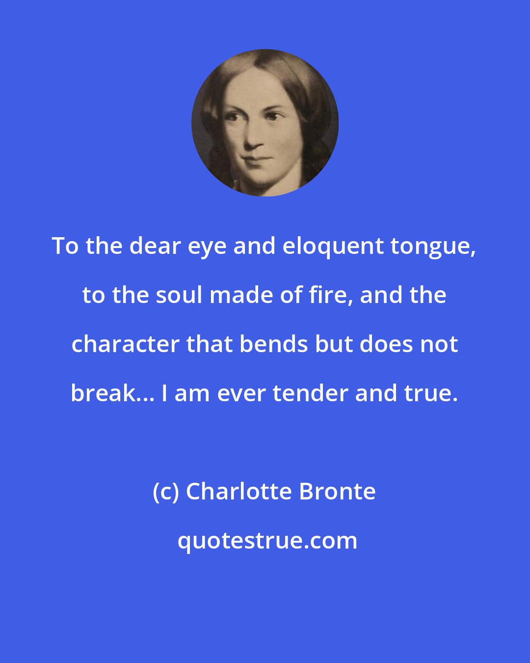 Charlotte Bronte: To the dear eye and eloquent tongue, to the soul made of fire, and the character that bends but does not break... I am ever tender and true.