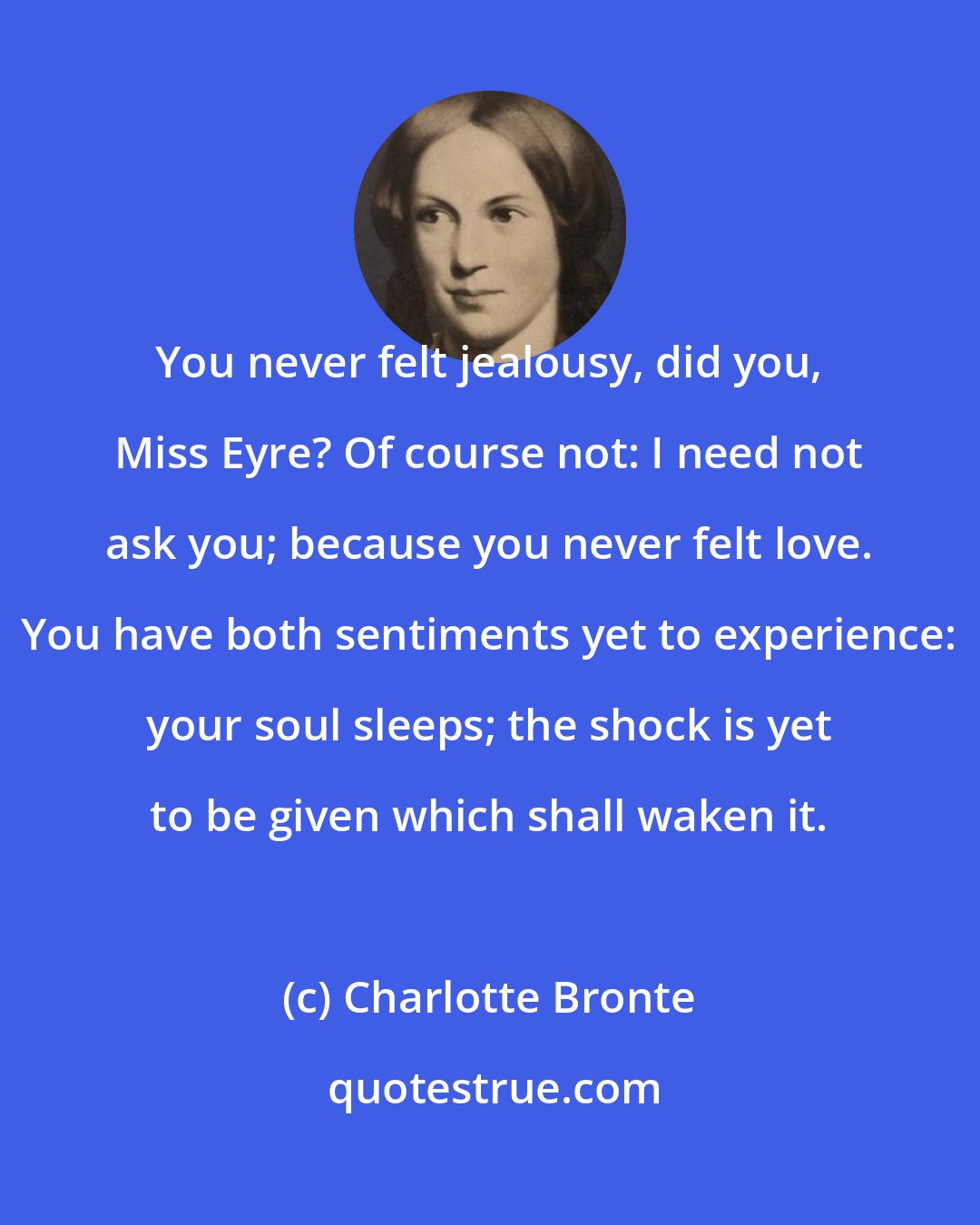 Charlotte Bronte: You never felt jealousy, did you, Miss Eyre? Of course not: I need not ask you; because you never felt love. You have both sentiments yet to experience: your soul sleeps; the shock is yet to be given which shall waken it.