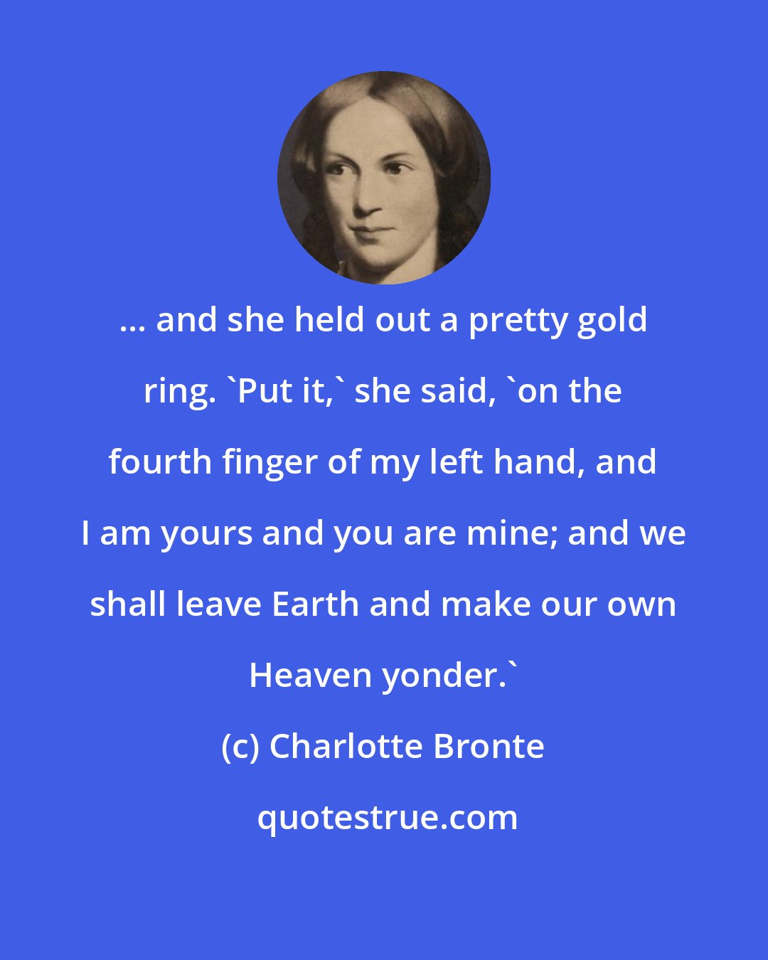 Charlotte Bronte: ... and she held out a pretty gold ring. 'Put it,' she said, 'on the fourth finger of my left hand, and I am yours and you are mine; and we shall leave Earth and make our own Heaven yonder.'