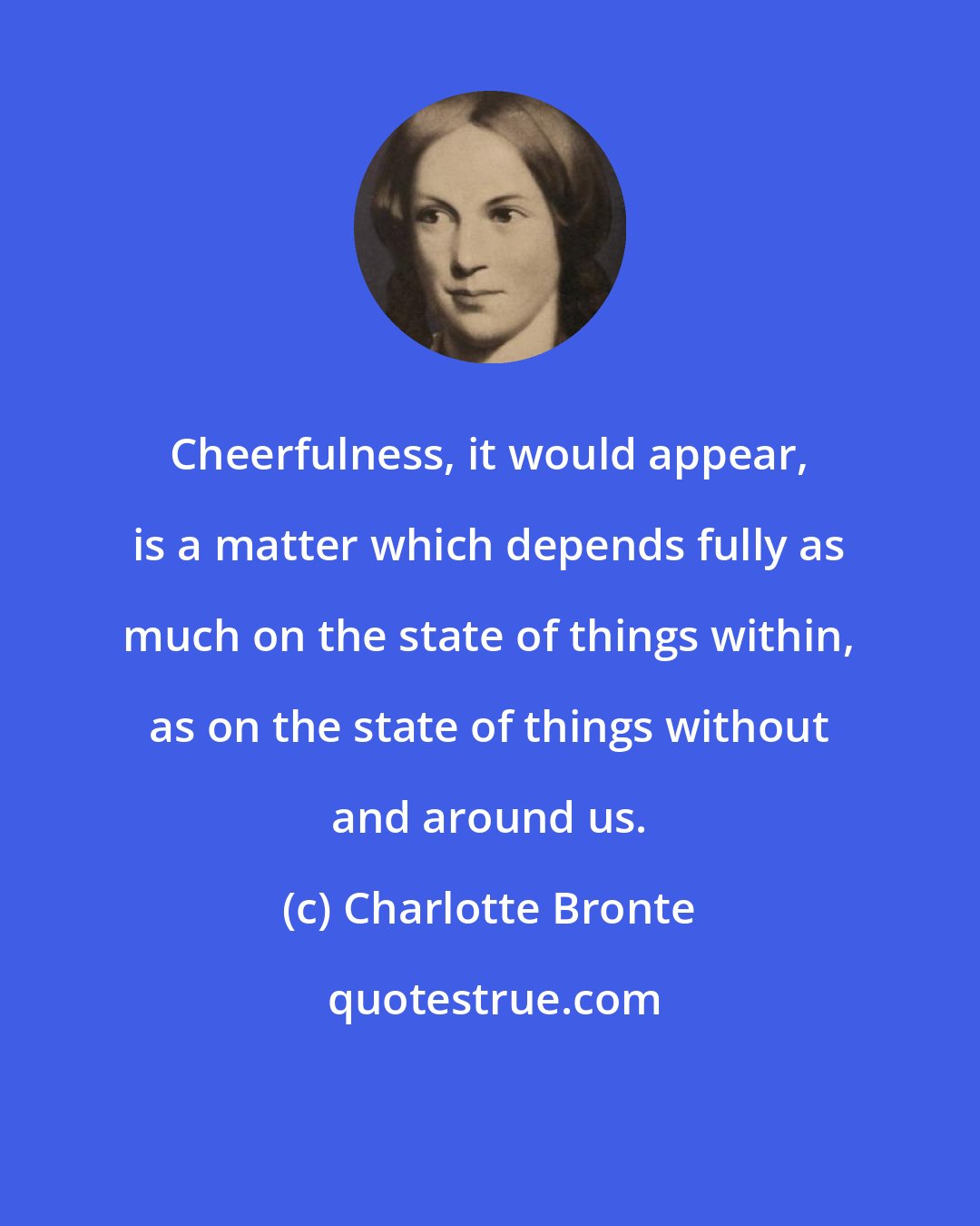 Charlotte Bronte: Cheerfulness, it would appear, is a matter which depends fully as much on the state of things within, as on the state of things without and around us.
