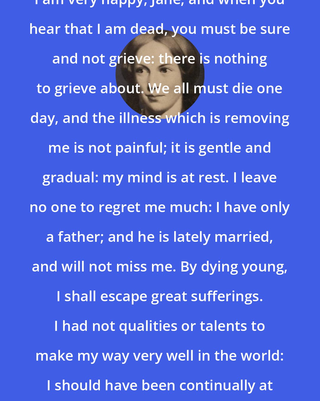 Charlotte Bronte: I am very happy, Jane; and when you hear that I am dead, you must be sure and not grieve: there is nothing to grieve about. We all must die one day, and the illness which is removing me is not painful; it is gentle and gradual: my mind is at rest. I leave no one to regret me much: I have only a father; and he is lately married, and will not miss me. By dying young, I shall escape great sufferings. I had not qualities or talents to make my way very well in the world: I should have been continually at fault.