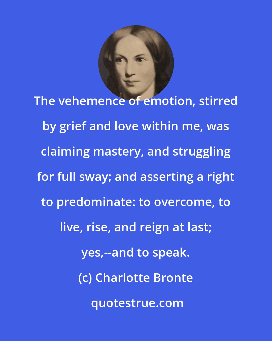 Charlotte Bronte: The vehemence of emotion, stirred by grief and love within me, was claiming mastery, and struggling for full sway; and asserting a right to predominate: to overcome, to live, rise, and reign at last; yes,--and to speak.