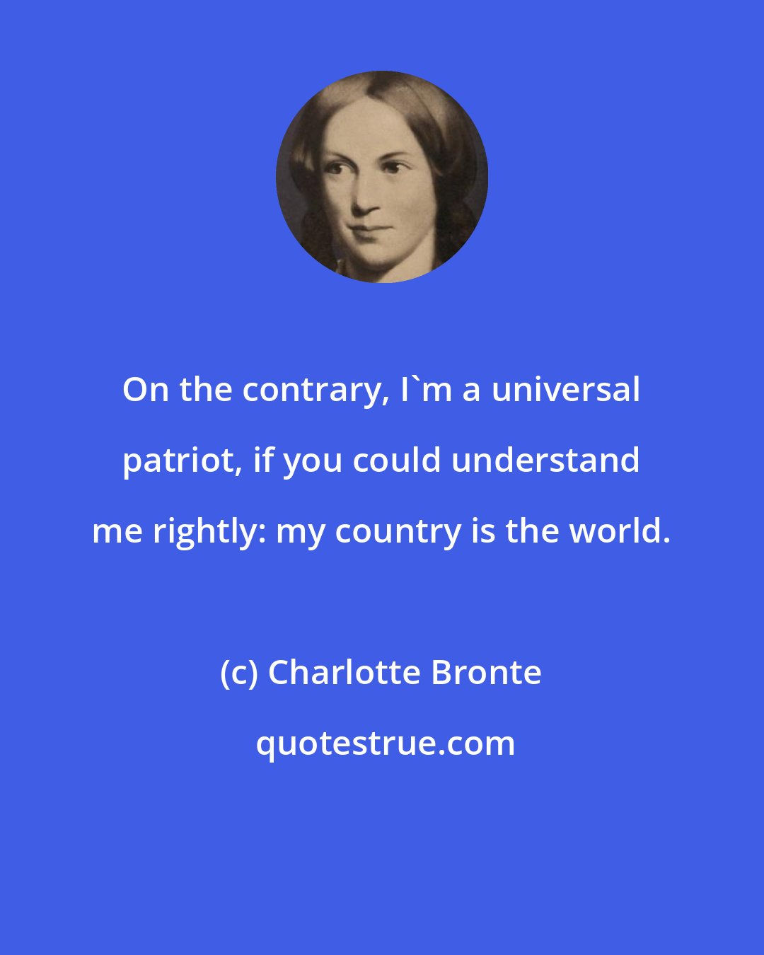 Charlotte Bronte: On the contrary, I'm a universal patriot, if you could understand me rightly: my country is the world.