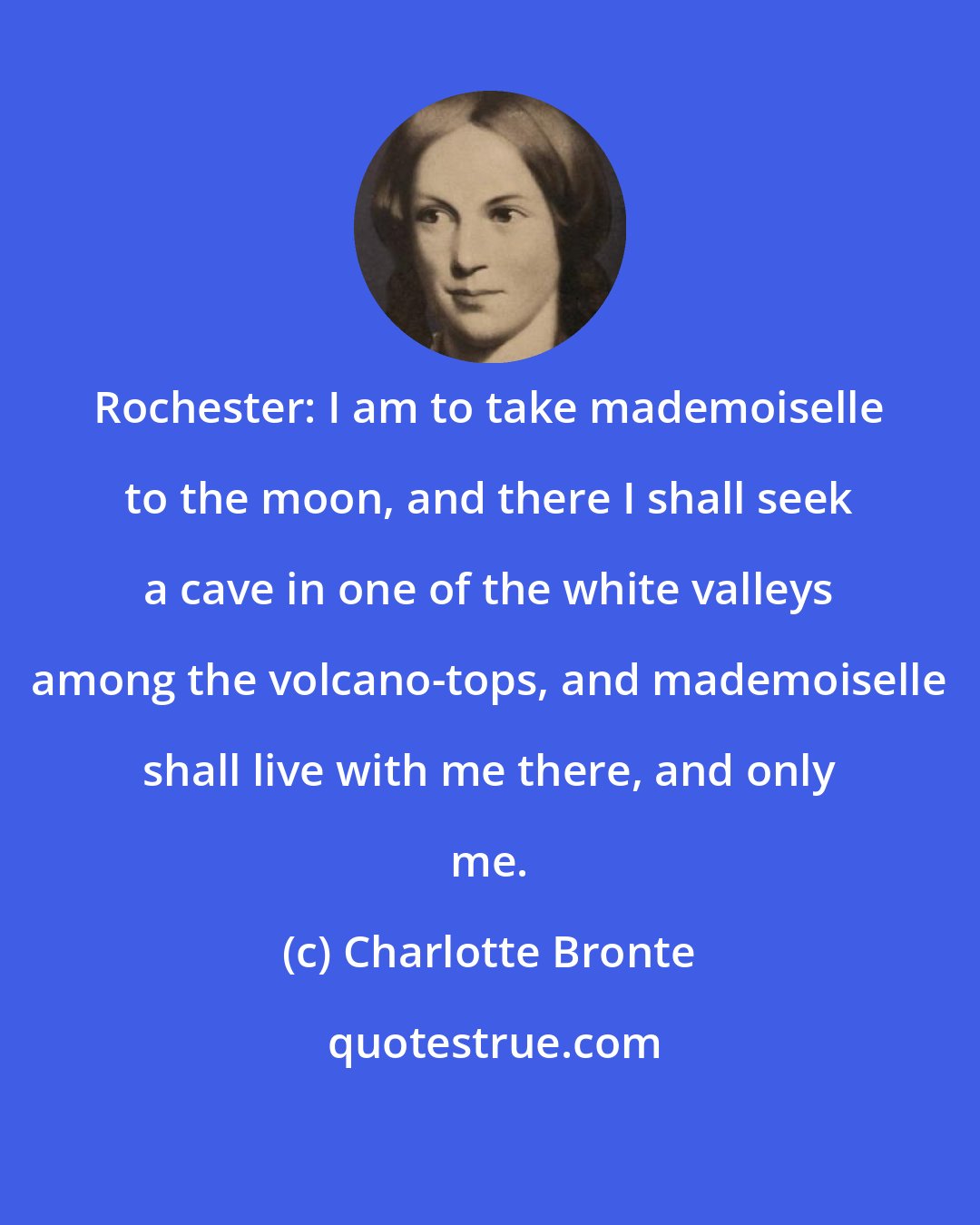 Charlotte Bronte: Rochester: I am to take mademoiselle to the moon, and there I shall seek a cave in one of the white valleys among the volcano-tops, and mademoiselle shall live with me there, and only me.