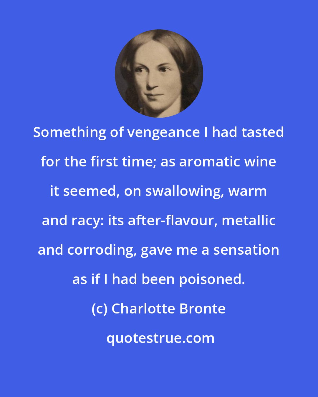 Charlotte Bronte: Something of vengeance I had tasted for the first time; as aromatic wine it seemed, on swallowing, warm and racy: its after-flavour, metallic and corroding, gave me a sensation as if I had been poisoned.