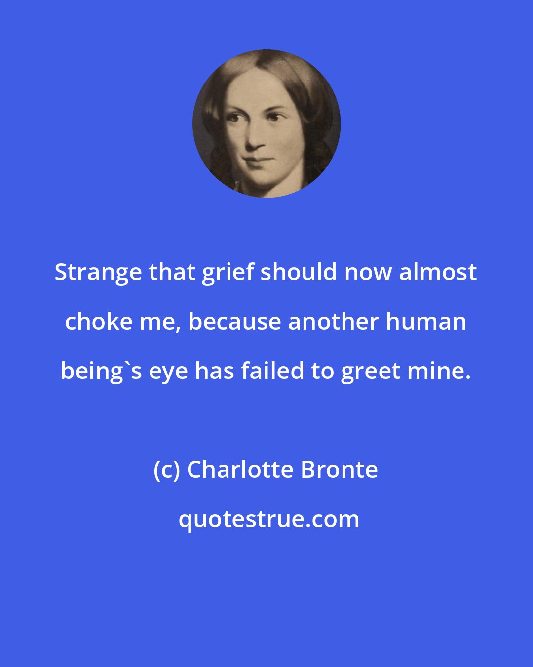 Charlotte Bronte: Strange that grief should now almost choke me, because another human being's eye has failed to greet mine.