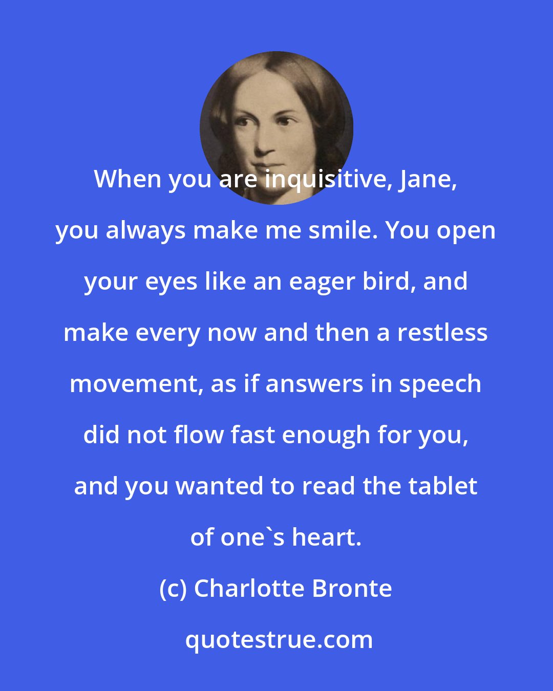 Charlotte Bronte: When you are inquisitive, Jane, you always make me smile. You open your eyes like an eager bird, and make every now and then a restless movement, as if answers in speech did not flow fast enough for you, and you wanted to read the tablet of one's heart.