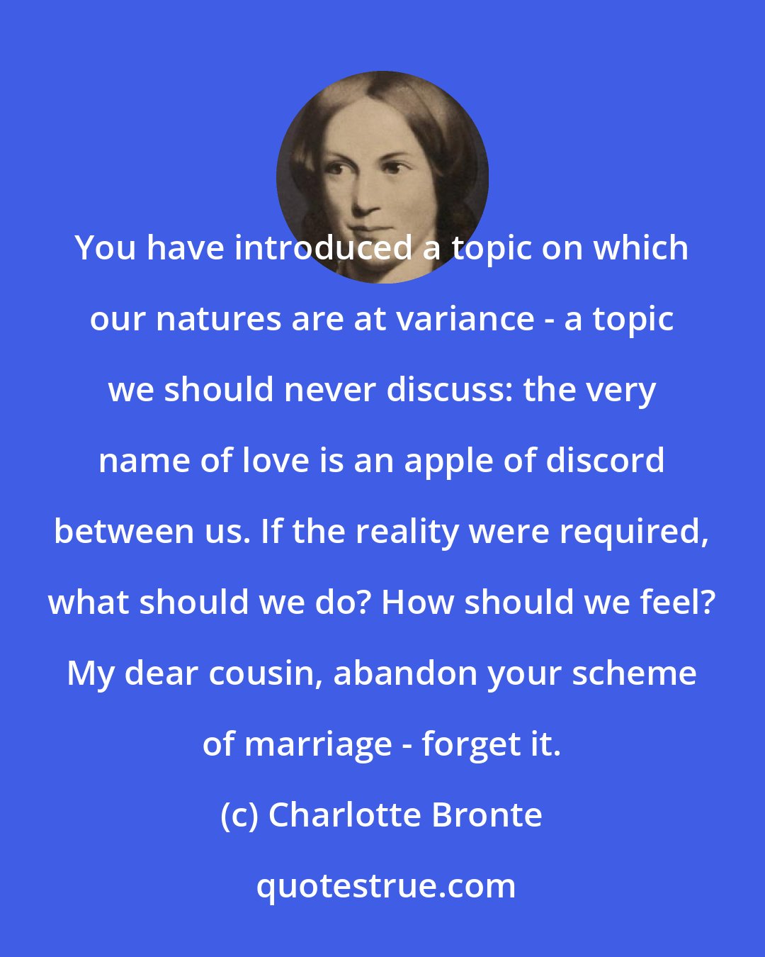 Charlotte Bronte: You have introduced a topic on which our natures are at variance - a topic we should never discuss: the very name of love is an apple of discord between us. If the reality were required, what should we do? How should we feel? My dear cousin, abandon your scheme of marriage - forget it.