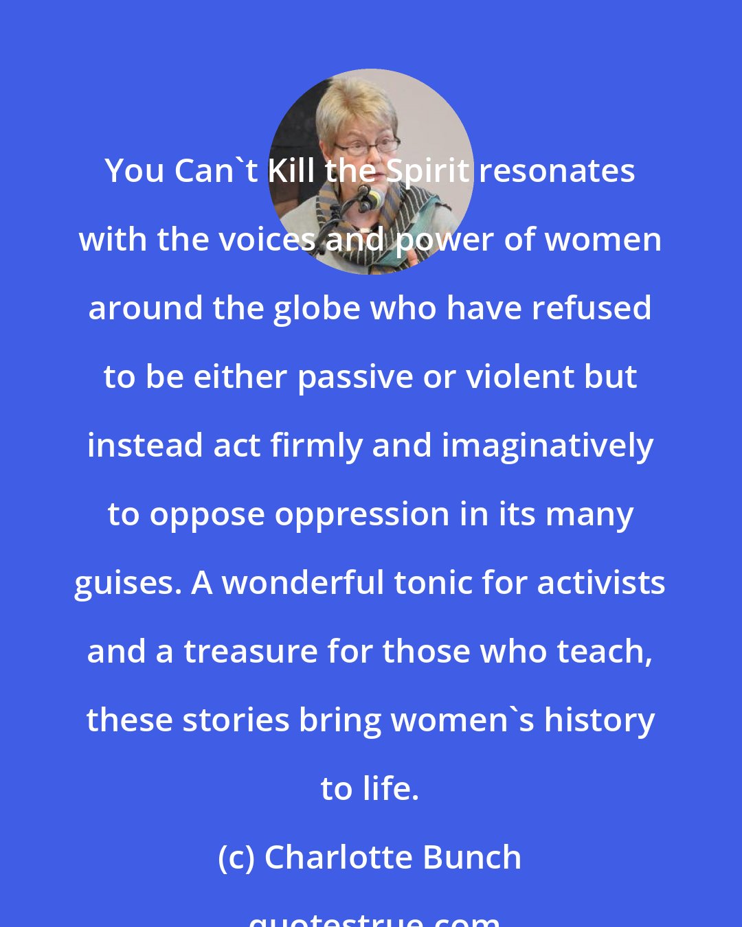 Charlotte Bunch: You Can't Kill the Spirit resonates with the voices and power of women around the globe who have refused to be either passive or violent but instead act firmly and imaginatively to oppose oppression in its many guises. A wonderful tonic for activists and a treasure for those who teach, these stories bring women's history to life.