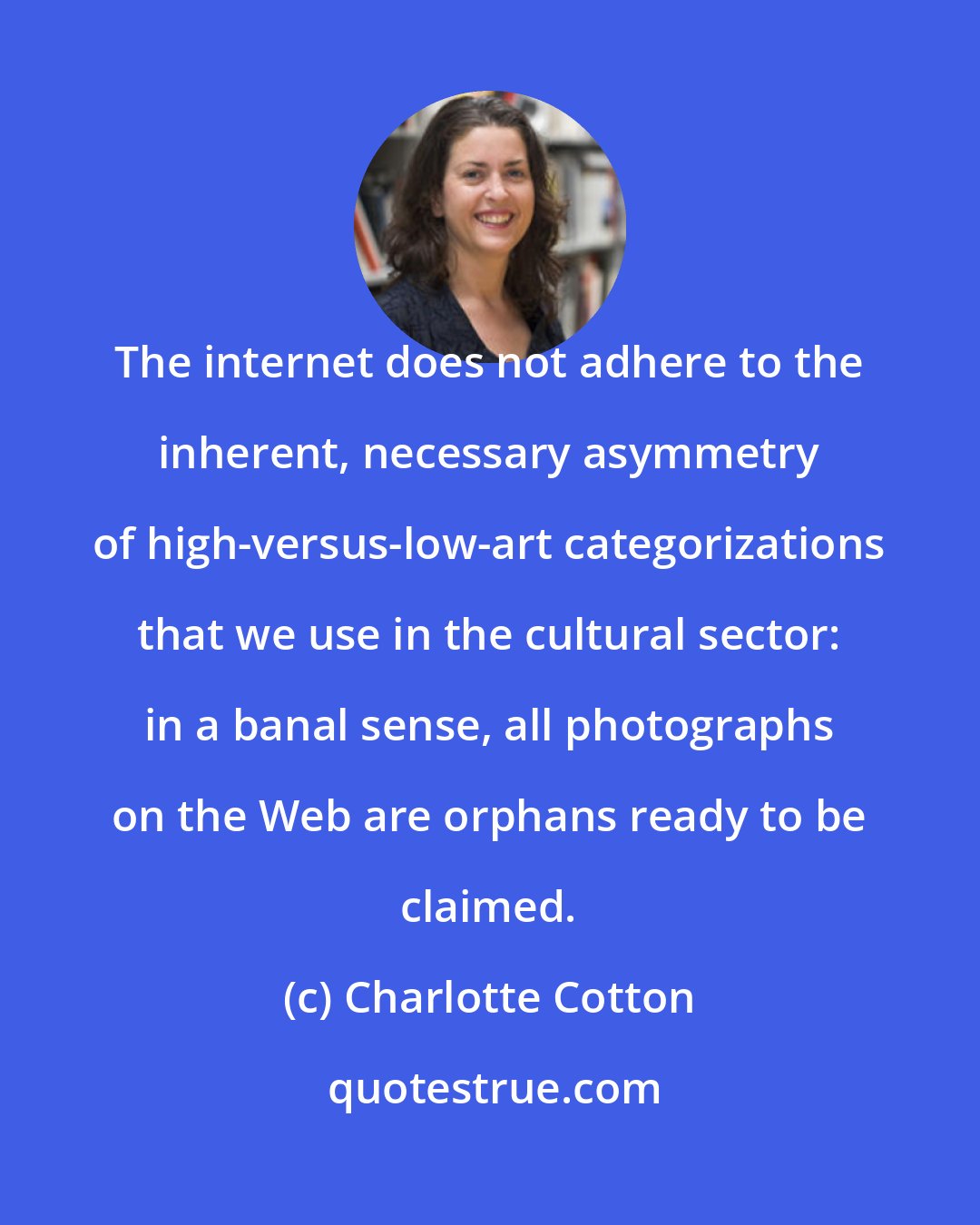 Charlotte Cotton: The internet does not adhere to the inherent, necessary asymmetry of high-versus-low-art categorizations that we use in the cultural sector: in a banal sense, all photographs on the Web are orphans ready to be claimed.