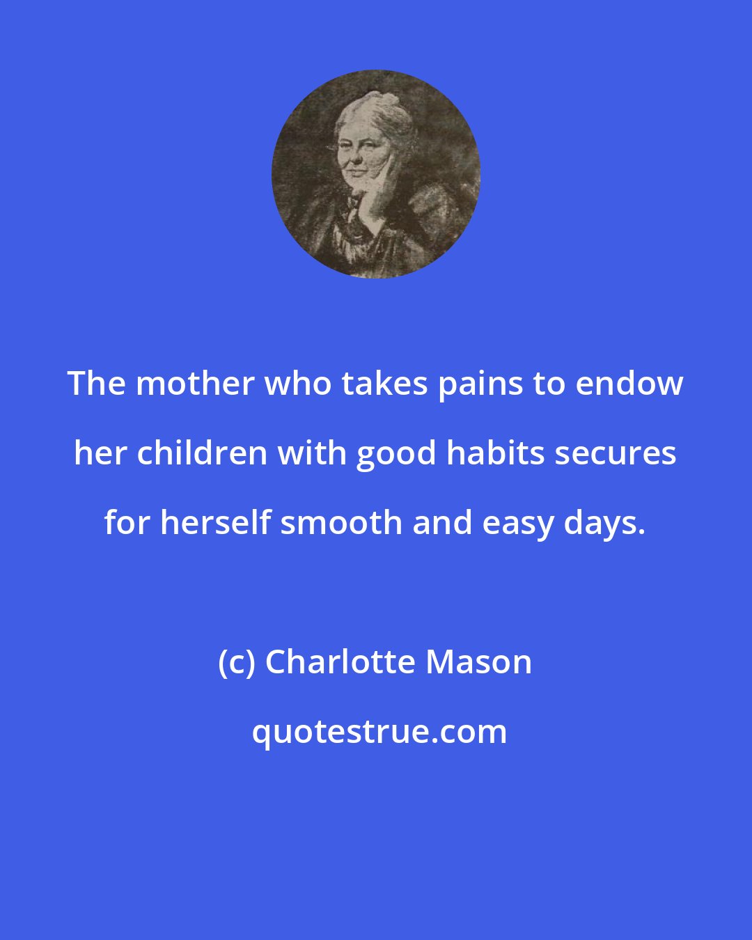 Charlotte Mason: The mother who takes pains to endow her children with good habits secures for herself smooth and easy days.