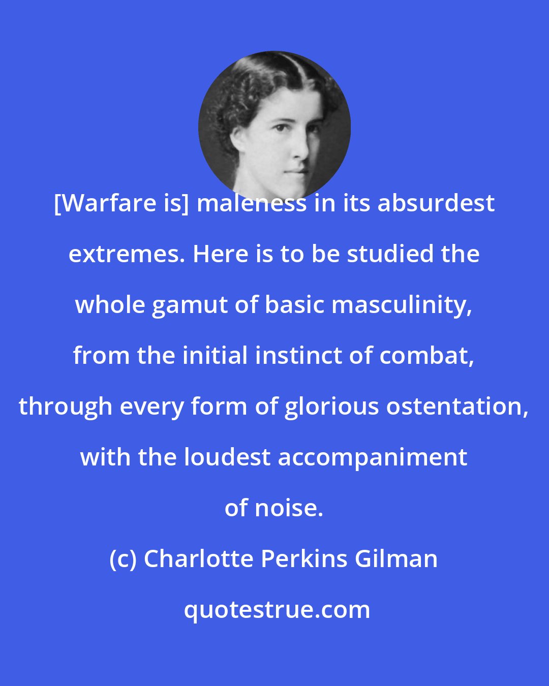 Charlotte Perkins Gilman: [Warfare is] maleness in its absurdest extremes. Here is to be studied the whole gamut of basic masculinity, from the initial instinct of combat, through every form of glorious ostentation, with the loudest accompaniment of noise.