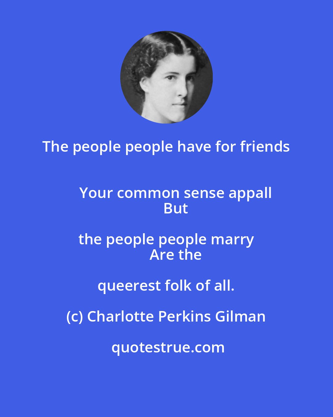 Charlotte Perkins Gilman: The people people have for friends 
      Your common sense appall 
      But the people people marry 
      Are the queerest folk of all.