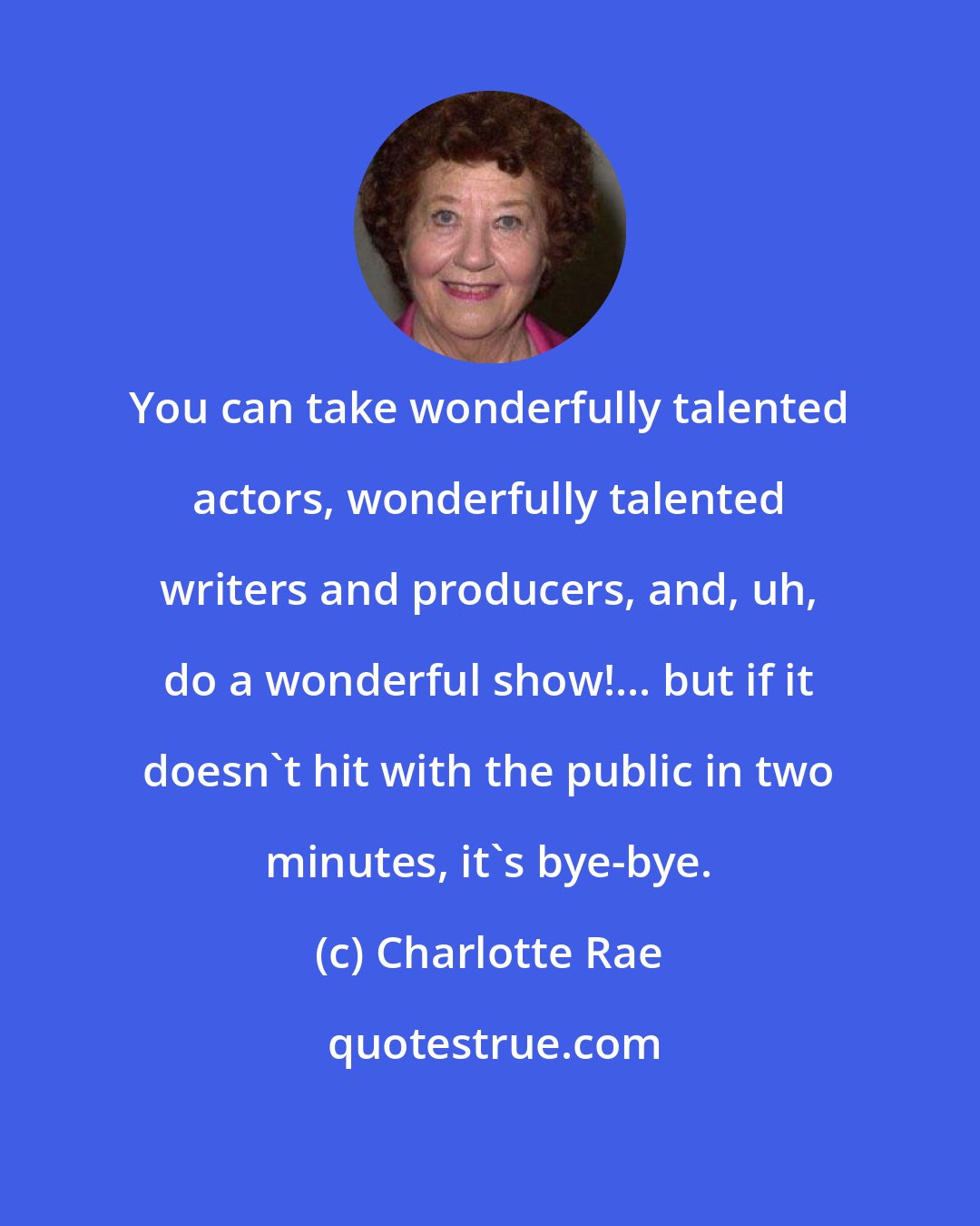 Charlotte Rae: You can take wonderfully talented actors, wonderfully talented writers and producers, and, uh, do a wonderful show!... but if it doesn't hit with the public in two minutes, it's bye-bye.