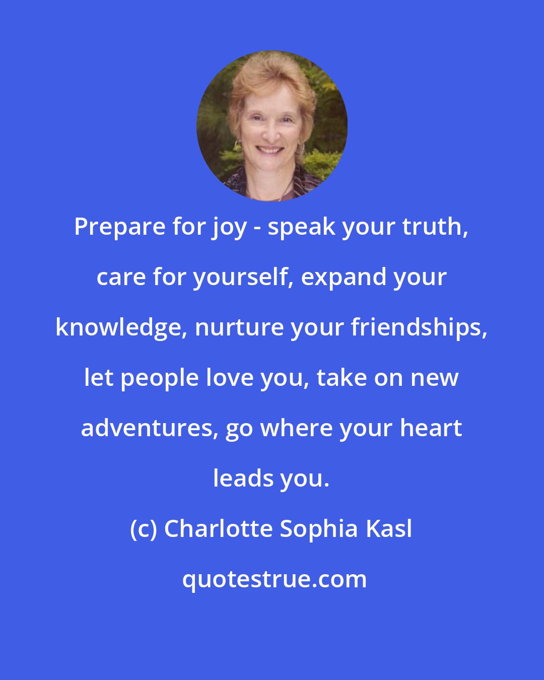 Charlotte Sophia Kasl: Prepare for joy - speak your truth, care for yourself, expand your knowledge, nurture your friendships, let people love you, take on new adventures, go where your heart leads you.