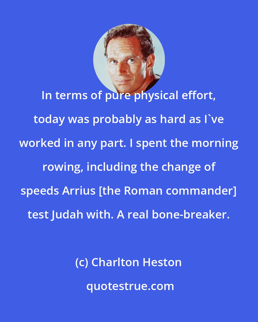 Charlton Heston: In terms of pure physical effort, today was probably as hard as I've worked in any part. I spent the morning rowing, including the change of speeds Arrius [the Roman commander] test Judah with. A real bone-breaker.