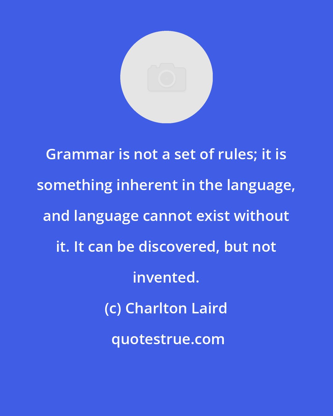 Charlton Laird: Grammar is not a set of rules; it is something inherent in the language, and language cannot exist without it. It can be discovered, but not invented.