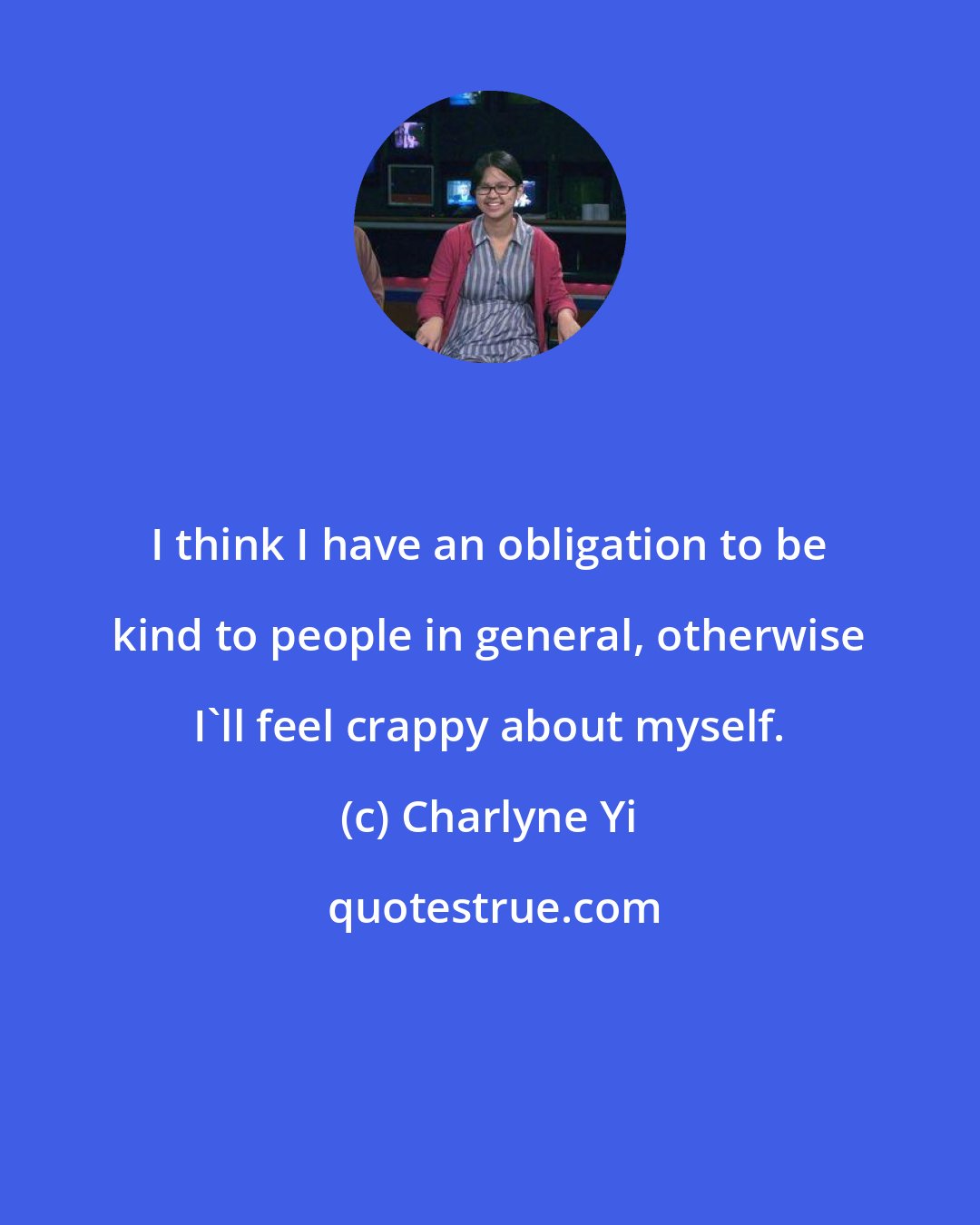 Charlyne Yi: I think I have an obligation to be kind to people in general, otherwise I'll feel crappy about myself.