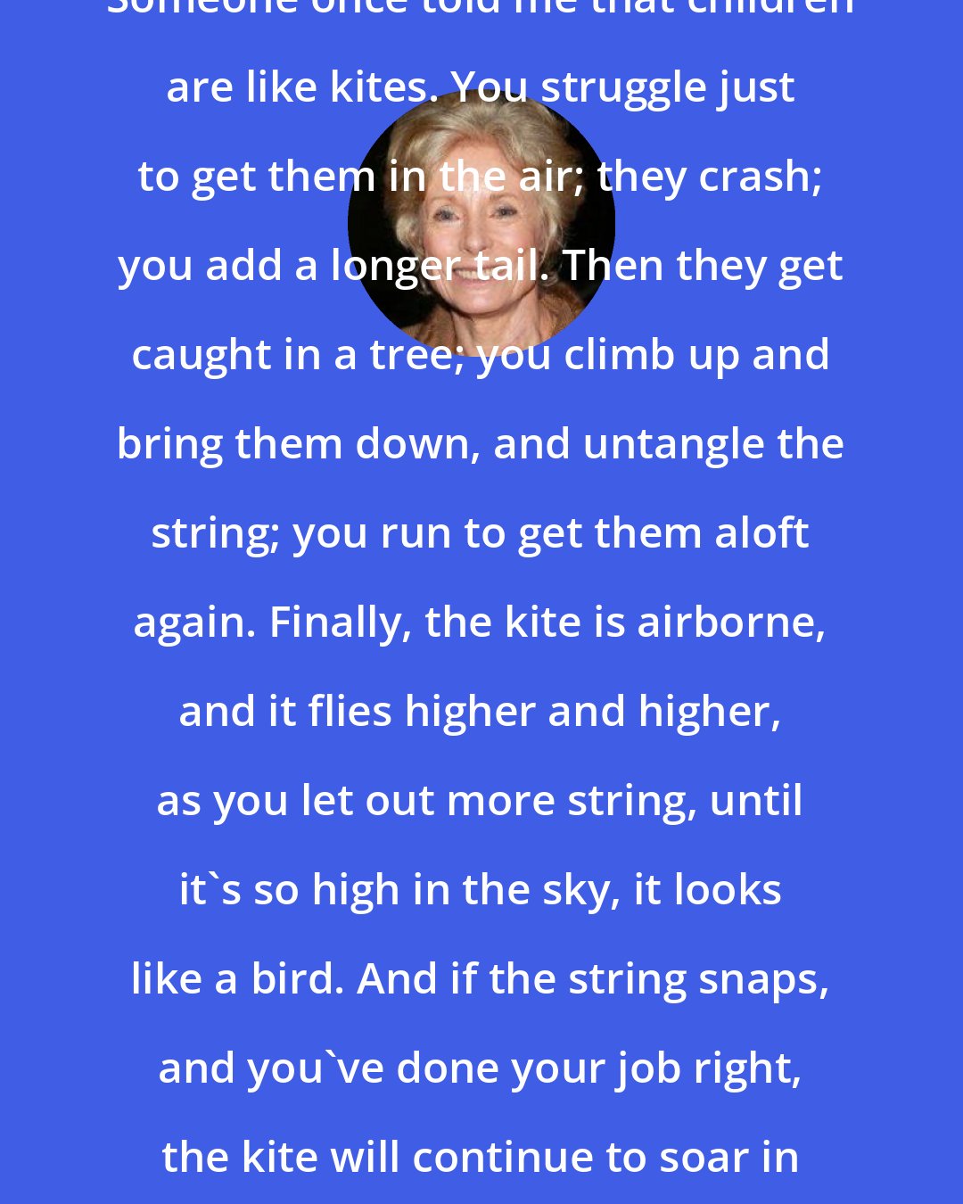 Charmian Carr: Someone once told me that children are like kites. You struggle just to get them in the air; they crash; you add a longer tail. Then they get caught in a tree; you climb up and bring them down, and untangle the string; you run to get them aloft again. Finally, the kite is airborne, and it flies higher and higher, as you let out more string, until it's so high in the sky, it looks like a bird. And if the string snaps, and you've done your job right, the kite will continue to soar in the wind, all by itself.