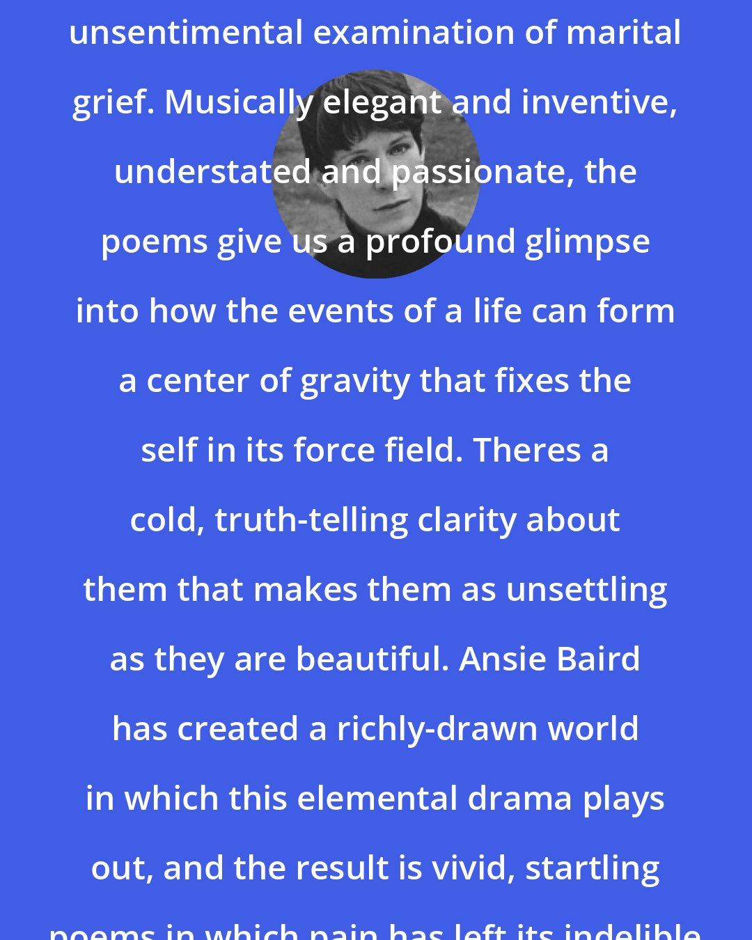 Chase Twichell: In Advance of All Parting is a tough, unsentimental examination of marital grief. Musically elegant and inventive, understated and passionate, the poems give us a profound glimpse into how the events of a life can form a center of gravity that fixes the self in its force field. Theres a cold, truth-telling clarity about them that makes them as unsettling as they are beautiful. Ansie Baird has created a richly-drawn world in which this elemental drama plays out, and the result is vivid, startling poems in which pain has left its indelible tracks.