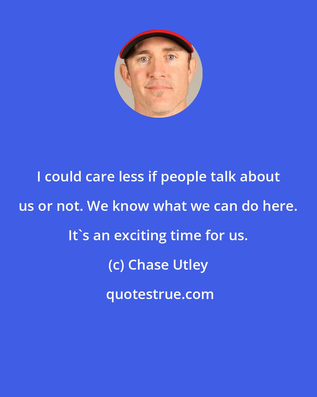 Chase Utley: I could care less if people talk about us or not. We know what we can do here. It's an exciting time for us.
