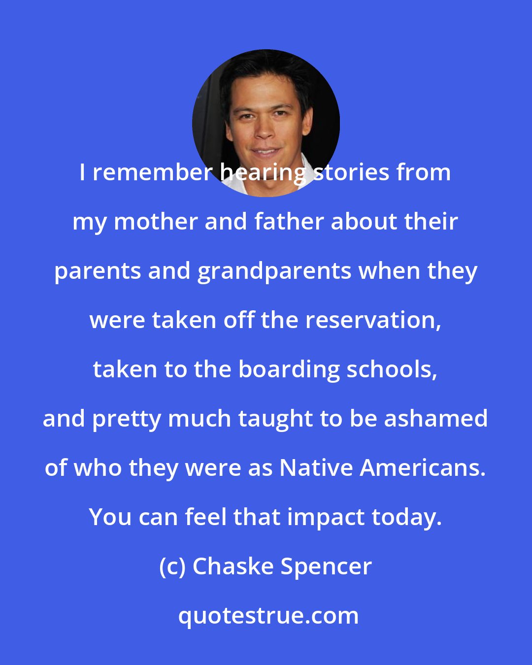 Chaske Spencer: I remember hearing stories from my mother and father about their parents and grandparents when they were taken off the reservation, taken to the boarding schools, and pretty much taught to be ashamed of who they were as Native Americans. You can feel that impact today.