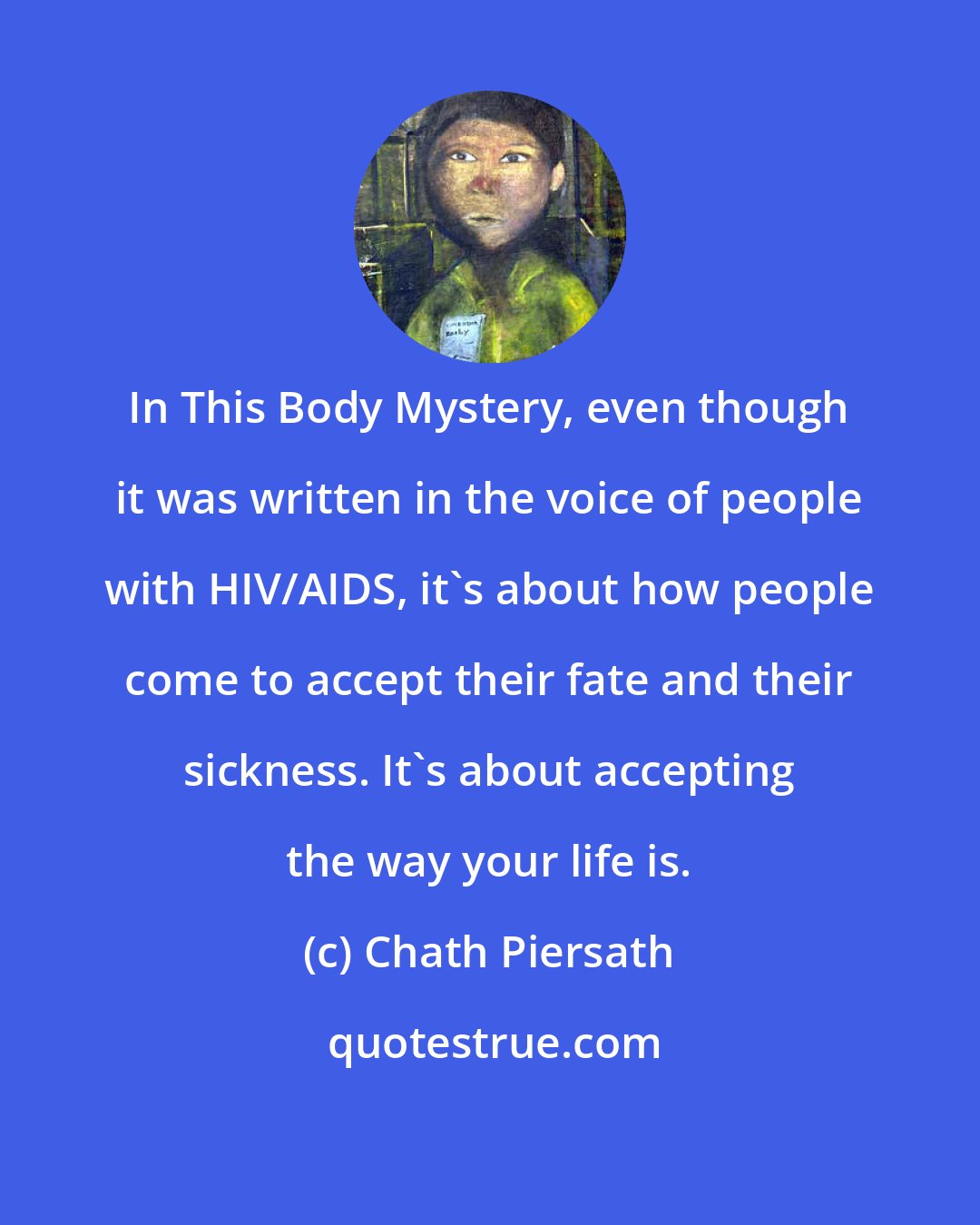Chath Piersath: In This Body Mystery, even though it was written in the voice of people with HIV/AIDS, it's about how people come to accept their fate and their sickness. It's about accepting the way your life is.
