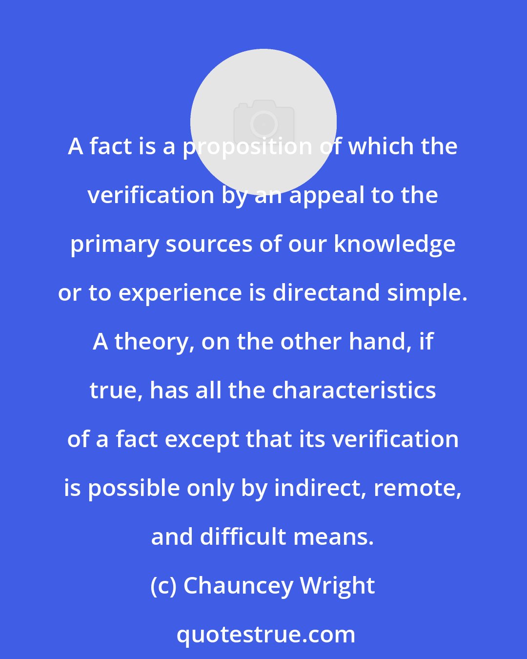 Chauncey Wright: A fact is a proposition of which the verification by an appeal to the primary sources of our knowledge or to experience is directand simple. A theory, on the other hand, if true, has all the characteristics of a fact except that its verification is possible only by indirect, remote, and difficult means.