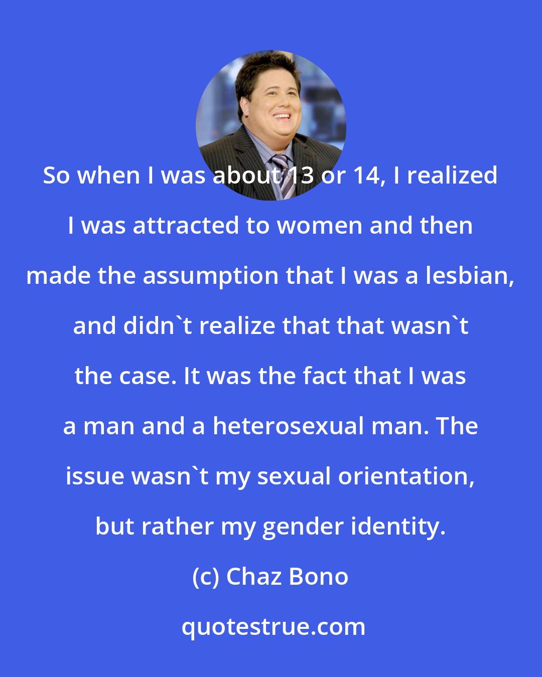 Chaz Bono: So when I was about 13 or 14, I realized I was attracted to women and then made the assumption that I was a lesbian, and didn't realize that that wasn't the case. It was the fact that I was a man and a heterosexual man. The issue wasn't my sexual orientation, but rather my gender identity.