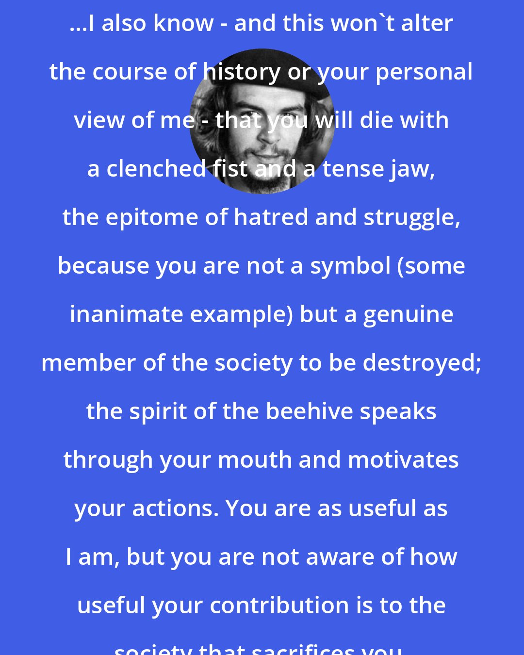 Che Guevara: ...I also know - and this won't alter the course of history or your personal view of me - that you will die with a clenched fist and a tense jaw, the epitome of hatred and struggle, because you are not a symbol (some inanimate example) but a genuine member of the society to be destroyed; the spirit of the beehive speaks through your mouth and motivates your actions. You are as useful as I am, but you are not aware of how useful your contribution is to the society that sacrifices you.