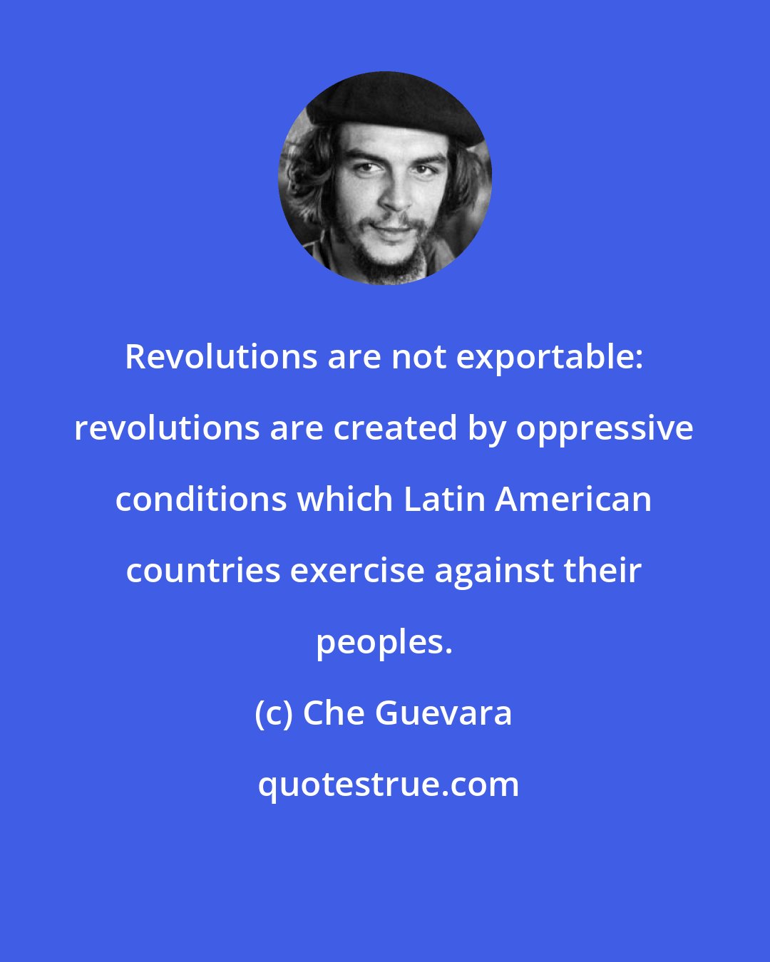 Che Guevara: Revolutions are not exportable: revolutions are created by oppressive conditions which Latin American countries exercise against their peoples.