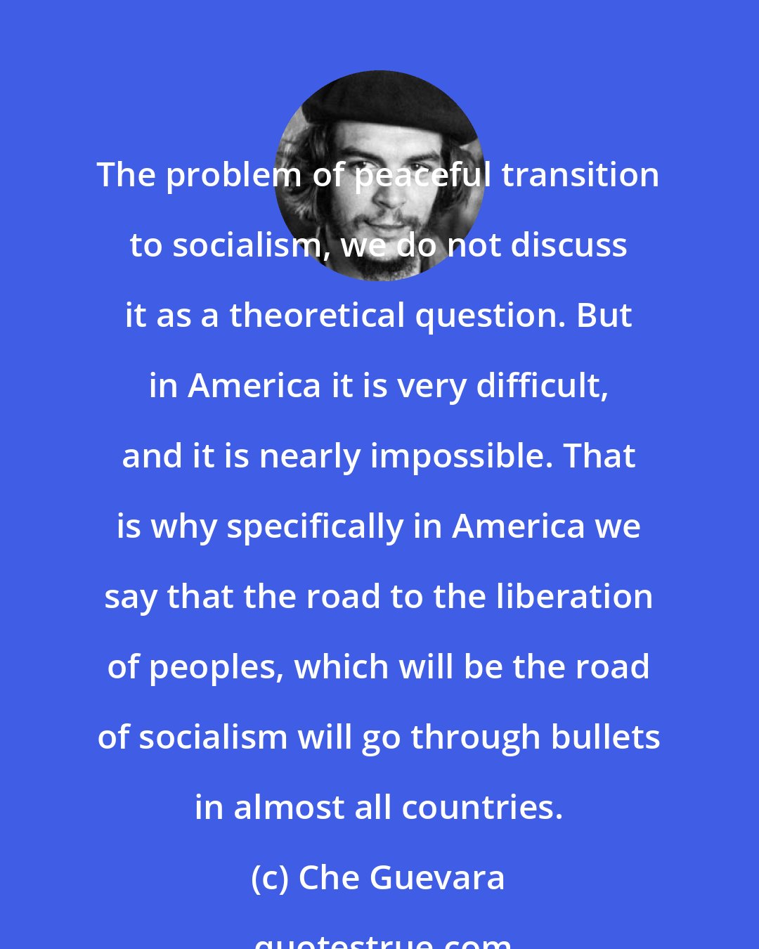 Che Guevara: The problem of peaceful transition to socialism, we do not discuss it as a theoretical question. But in America it is very difficult, and it is nearly impossible. That is why specifically in America we say that the road to the liberation of peoples, which will be the road of socialism will go through bullets in almost all countries.