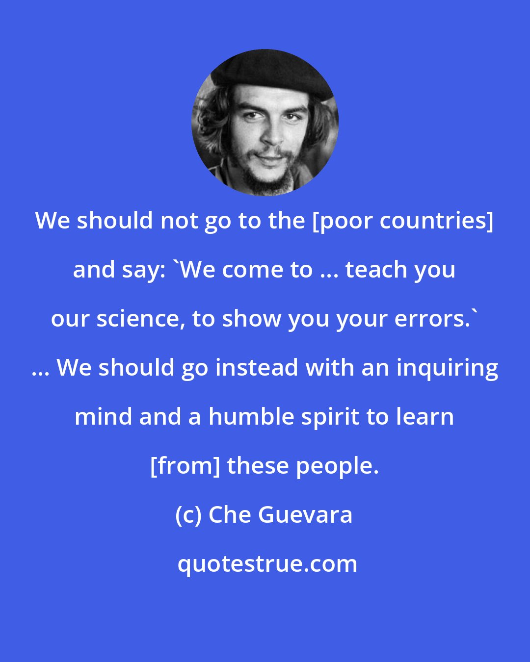 Che Guevara: We should not go to the [poor countries] and say: 'We come to ... teach you our science, to show you your errors.' ... We should go instead with an inquiring mind and a humble spirit to learn [from] these people.