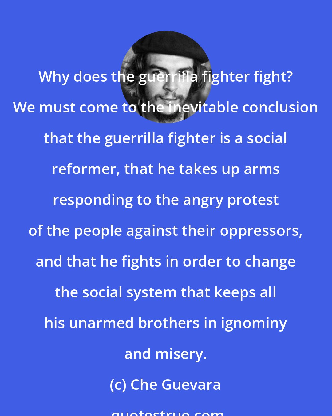 Che Guevara: Why does the guerrilla fighter fight? We must come to the inevitable conclusion that the guerrilla fighter is a social reformer, that he takes up arms responding to the angry protest of the people against their oppressors, and that he fights in order to change the social system that keeps all his unarmed brothers in ignominy and misery.