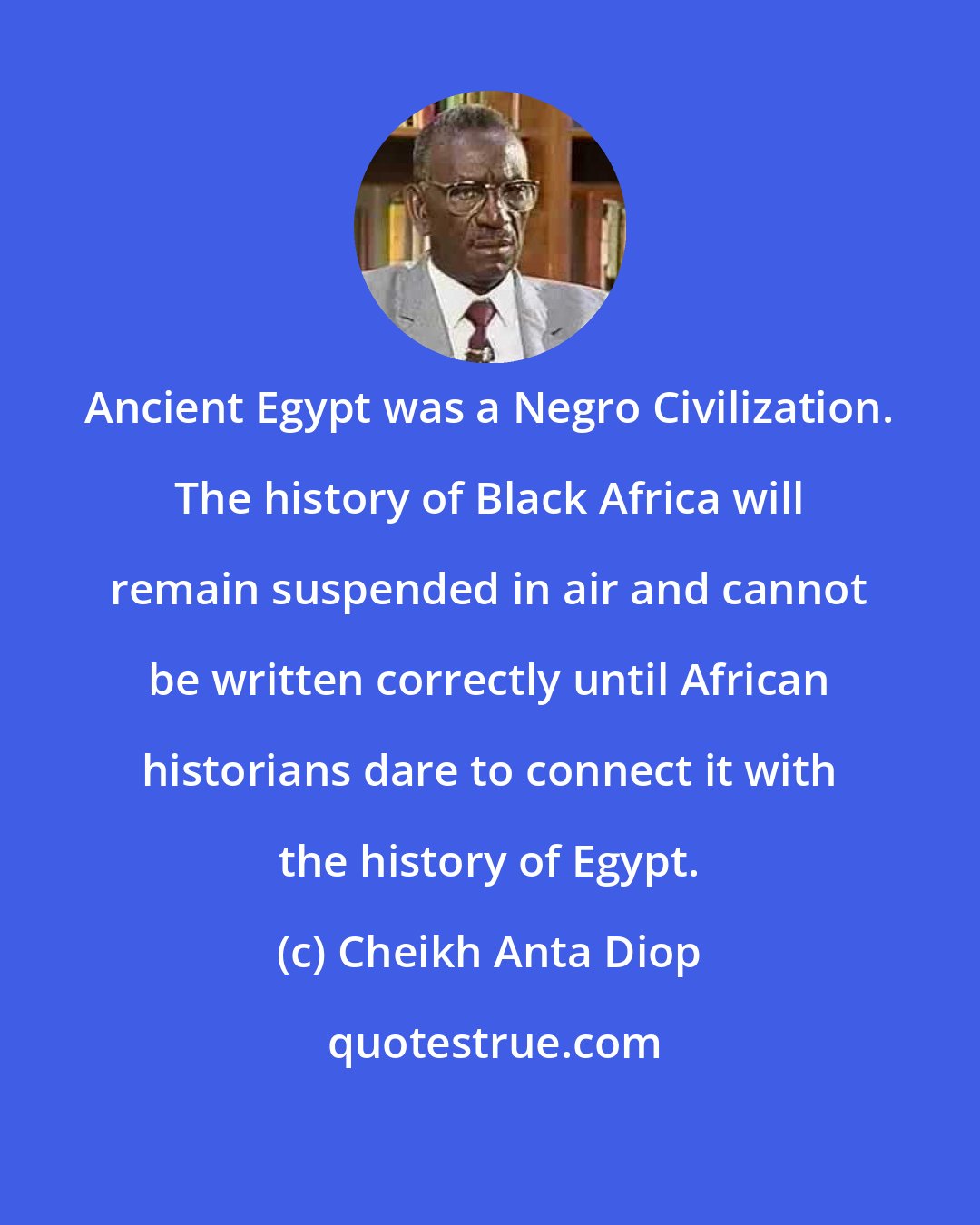 Cheikh Anta Diop: Ancient Egypt was a Negro Civilization. The history of Black Africa will remain suspended in air and cannot be written correctly until African historians dare to connect it with the history of Egypt.