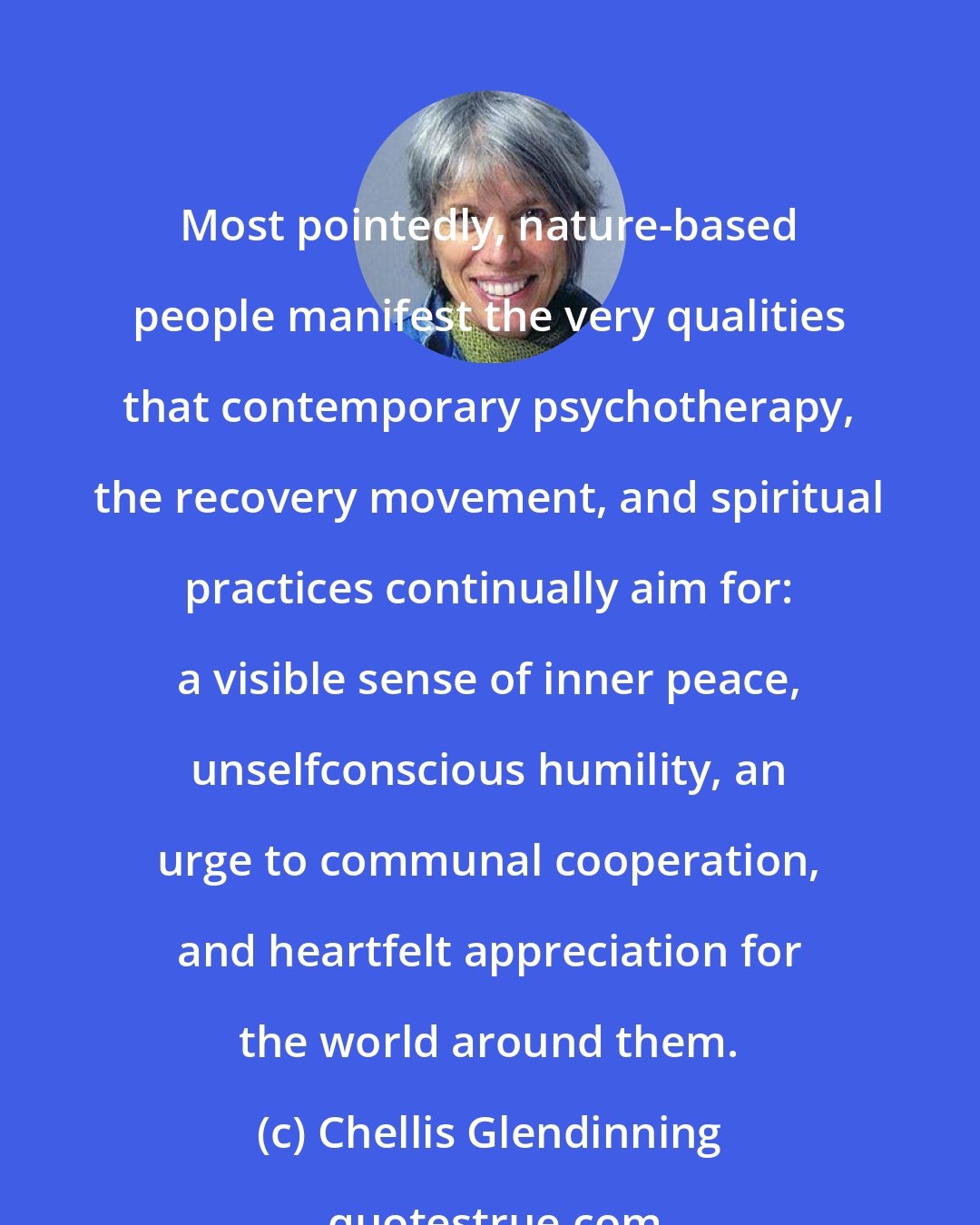 Chellis Glendinning: Most pointedly, nature-based people manifest the very qualities that contemporary psychotherapy, the recovery movement, and spiritual practices continually aim for: a visible sense of inner peace, unselfconscious humility, an urge to communal cooperation, and heartfelt appreciation for the world around them.