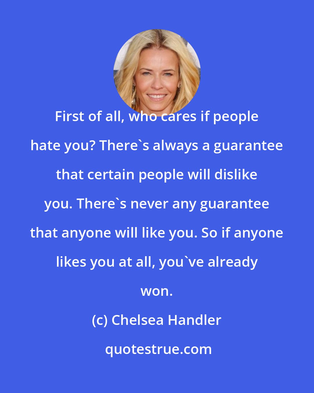 Chelsea Handler: First of all, who cares if people hate you? There's always a guarantee that certain people will dislike you. There's never any guarantee that anyone will like you. So if anyone likes you at all, you've already won.