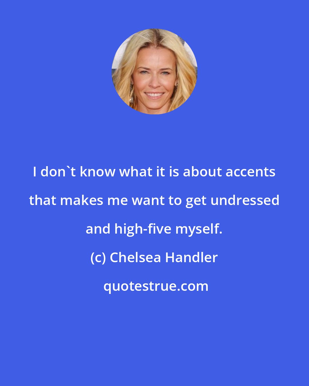 Chelsea Handler: I don't know what it is about accents that makes me want to get undressed and high-five myself.