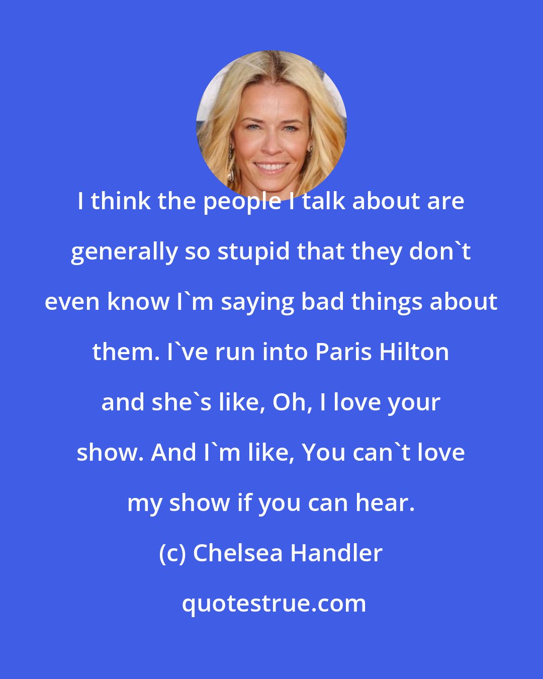 Chelsea Handler: I think the people I talk about are generally so stupid that they don't even know I'm saying bad things about them. I've run into Paris Hilton and she's like, Oh, I love your show. And I'm like, You can't love my show if you can hear.