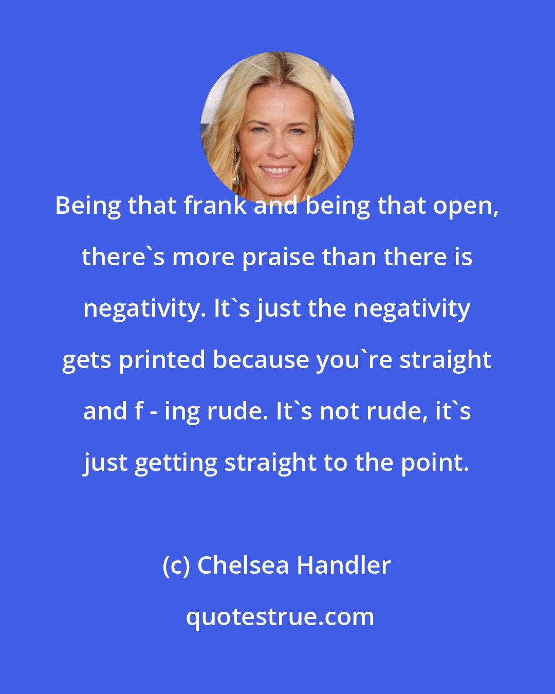 Chelsea Handler: Being that frank and being that open, there's more praise than there is negativity. It's just the negativity gets printed because you're straight and f - ing rude. It's not rude, it's just getting straight to the point.