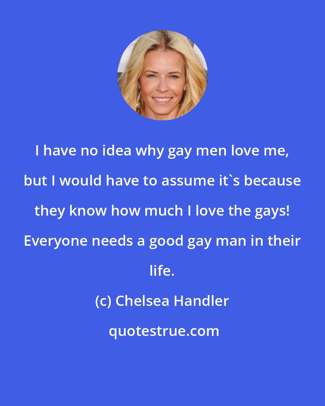 Chelsea Handler: I have no idea why gay men love me, but I would have to assume it's because they know how much I love the gays! Everyone needs a good gay man in their life.