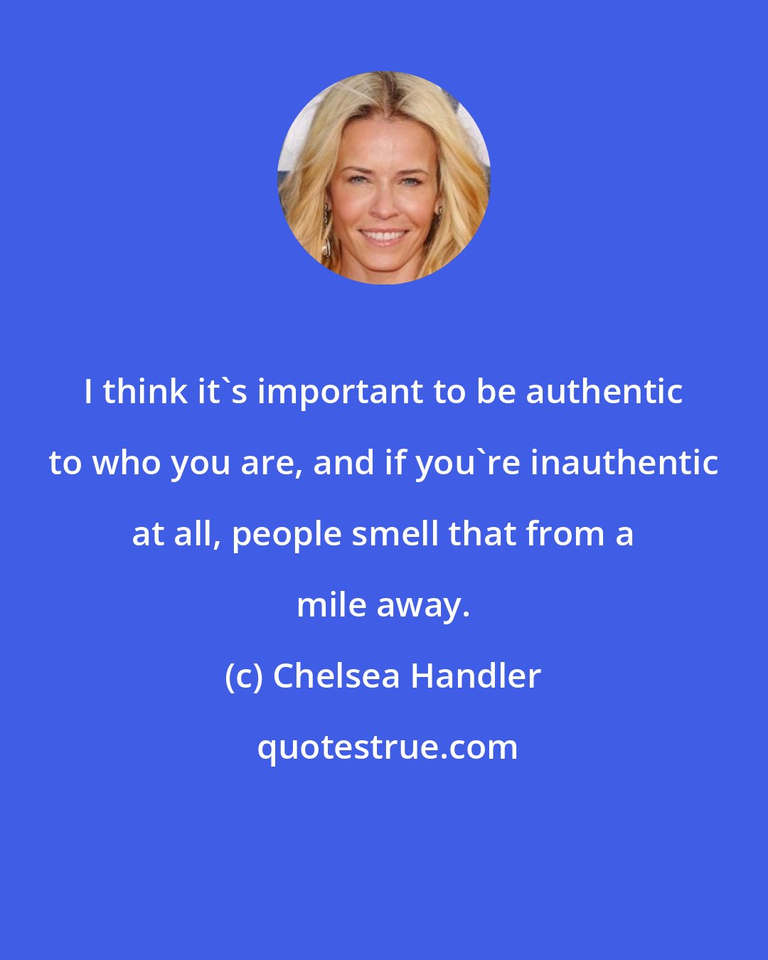 Chelsea Handler: I think it's important to be authentic to who you are, and if you're inauthentic at all, people smell that from a mile away.