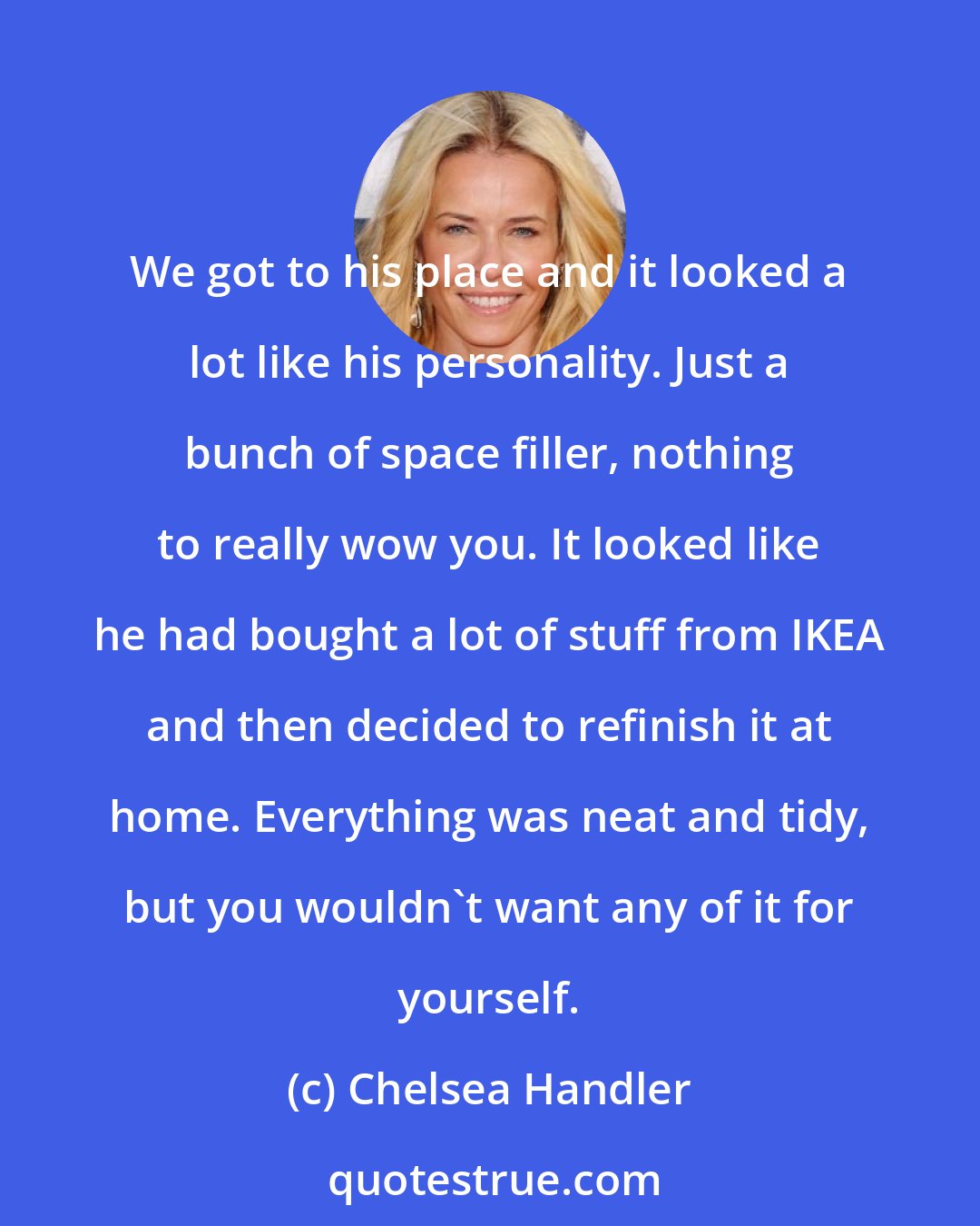 Chelsea Handler: We got to his place and it looked a lot like his personality. Just a bunch of space filler, nothing to really wow you. It looked like he had bought a lot of stuff from IKEA and then decided to refinish it at home. Everything was neat and tidy, but you wouldn't want any of it for yourself.