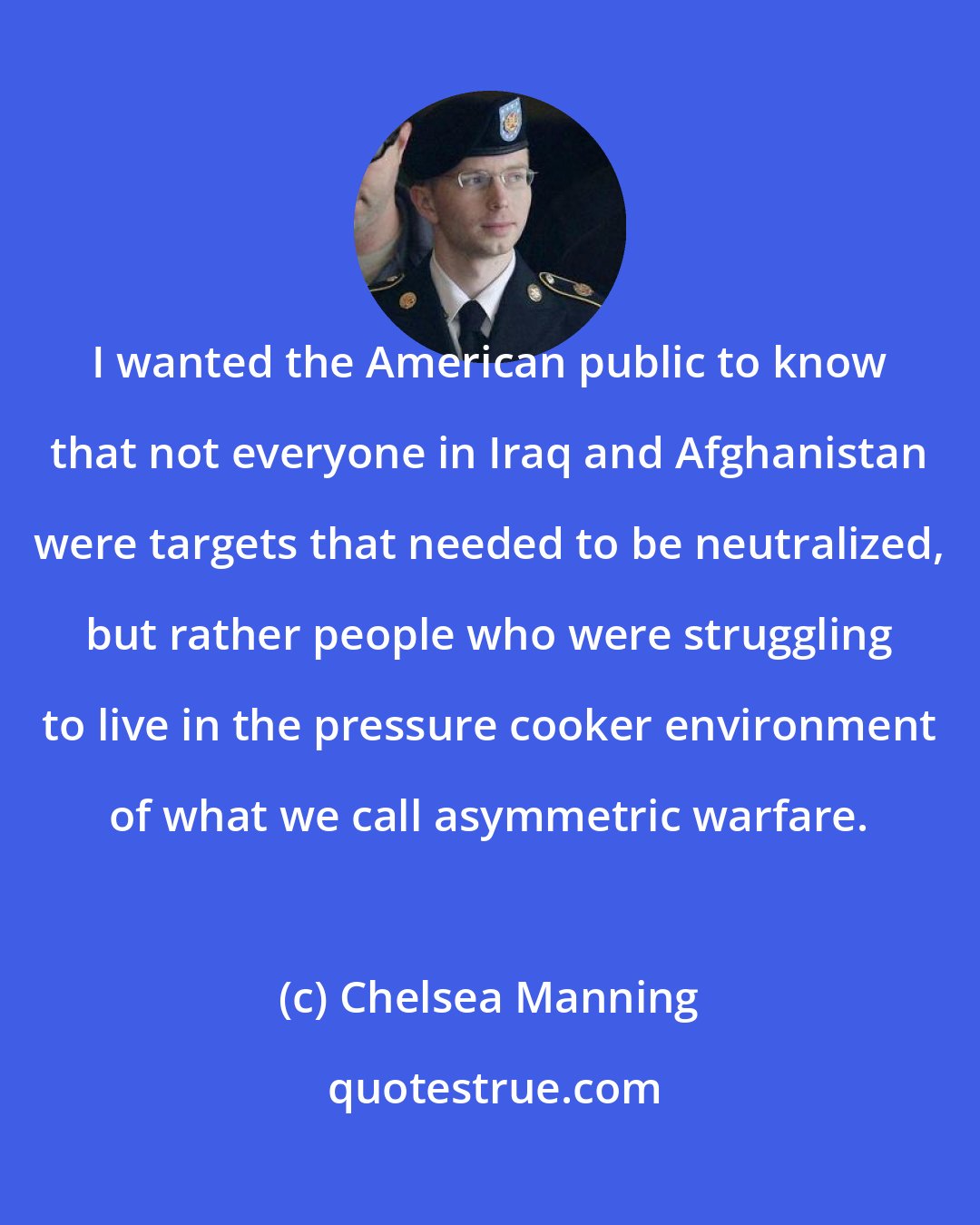 Chelsea Manning: I wanted the American public to know that not everyone in Iraq and Afghanistan were targets that needed to be neutralized, but rather people who were struggling to live in the pressure cooker environment of what we call asymmetric warfare.