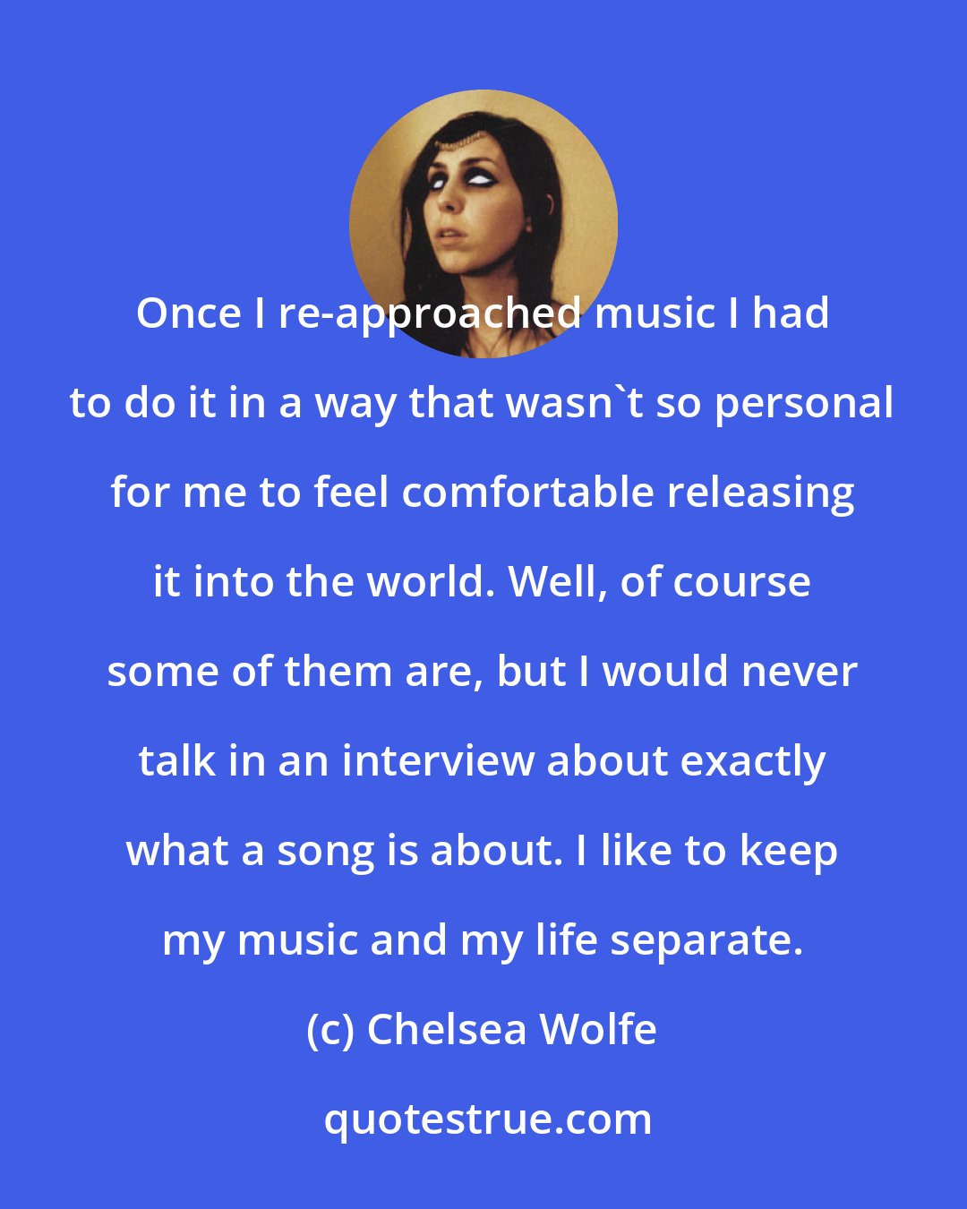 Chelsea Wolfe: Once I re-approached music I had to do it in a way that wasn't so personal for me to feel comfortable releasing it into the world. Well, of course some of them are, but I would never talk in an interview about exactly what a song is about. I like to keep my music and my life separate.